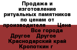 Продажа и изготовление ритуальных памятников по ценам от производителя!!! › Цена ­ 5 000 - Все города Другое » Другое   . Краснодарский край,Кропоткин г.